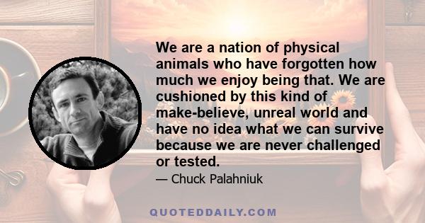 We are a nation of physical animals who have forgotten how much we enjoy being that. We are cushioned by this kind of make-believe, unreal world and have no idea what we can survive because we are never challenged or