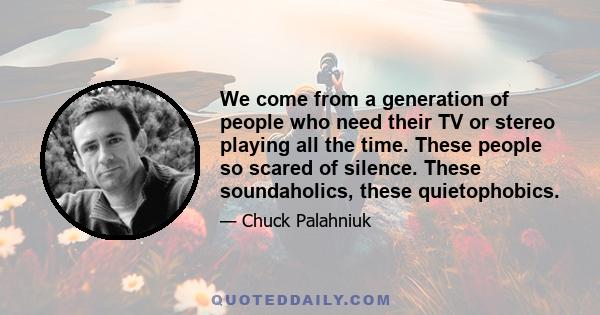 We come from a generation of people who need their TV or stereo playing all the time. These people so scared of silence. These soundaholics, these quietophobics.