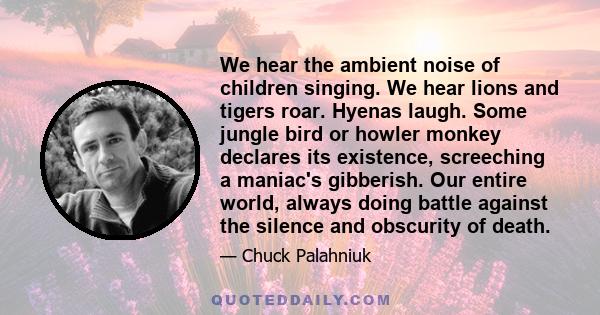 We hear the ambient noise of children singing. We hear lions and tigers roar. Hyenas laugh. Some jungle bird or howler monkey declares its existence, screeching a maniac's gibberish. Our entire world, always doing