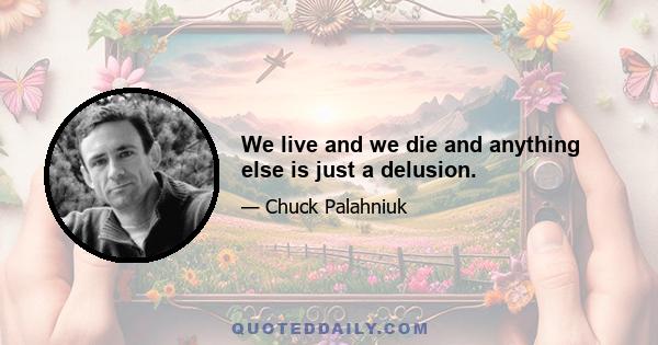 We live and we die and anything else is just a delusion.