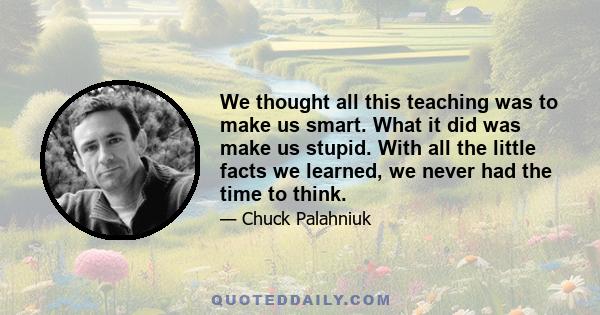 We thought all this teaching was to make us smart. What it did was make us stupid. With all the little facts we learned, we never had the time to think.