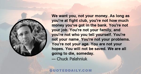 We want you, not your money. As long as you're at fight club, you're not how much money you've got in the bank. You're not your job. You're not your family, and you're not who you tell yourself. You're not your name.