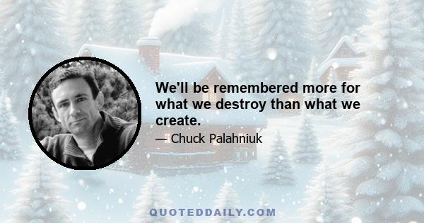 We'll be remembered more for what we destroy than what we create.