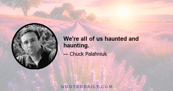 We're all of us haunted and haunting.