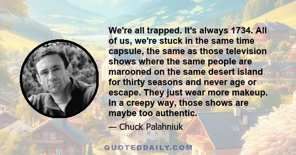 We're all trapped. It's always 1734. All of us, we're stuck in the same time capsule, the same as those television shows where the same people are marooned on the same desert island for thirty seasons and never age or