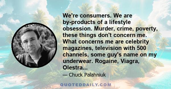 We're consumers. We are by-products of a lifestyle obsession. Murder, crime, poverty, these things don't concern me. What concerns me are celebrity magazines, television with 500 channels, some guy's name on my