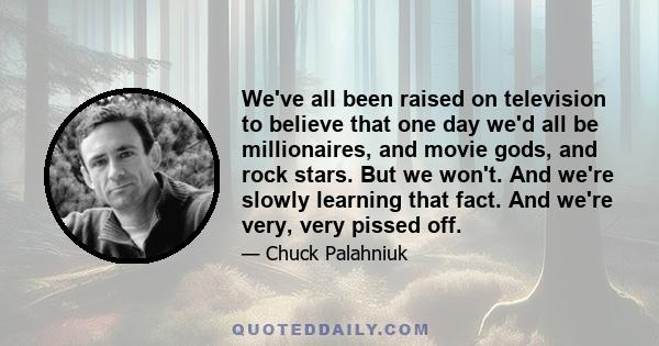 We've all been raised on television to believe that one day we'd all be millionaires, and movie gods, and rock stars. But we won't. And we're slowly learning that fact. And we're very, very pissed off.