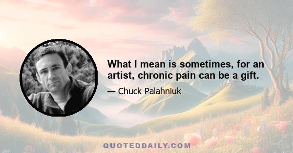 What I mean is sometimes, for an artist, chronic pain can be a gift.