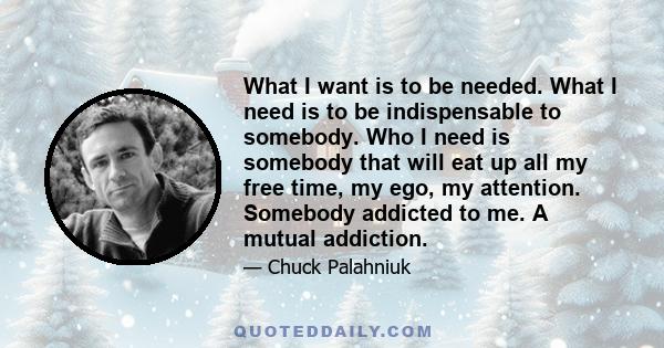 What I want is to be needed. What I need is to be indispensable to somebody. Who I need is somebody that will eat up all my free time, my ego, my attention. Somebody addicted to me. A mutual addiction.