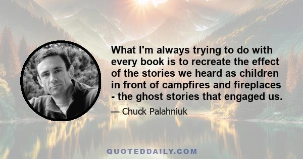 What I'm always trying to do with every book is to recreate the effect of the stories we heard as children in front of campfires and fireplaces - the ghost stories that engaged us.