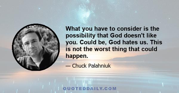 What you have to consider is the possibility that God doesn't like you. Could be, God hates us. This is not the worst thing that could happen.