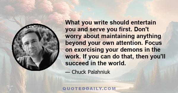 What you write should entertain you and serve you first. Don't worry about maintaining anything beyond your own attention. Focus on exorcising your demons in the work. If you can do that, then you'll succeed in the