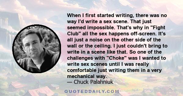 When I first started writing, there was no way I'd write a sex scene. That just seemed impossible. That's why in Fight Club all the sex happens off-screen. It's all just a noise on the other side of the wall or the