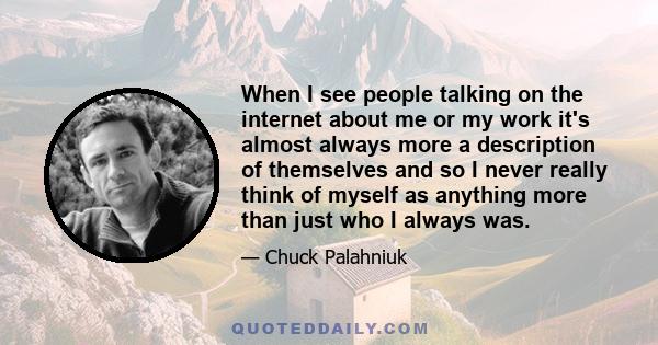 When I see people talking on the internet about me or my work it's almost always more a description of themselves and so I never really think of myself as anything more than just who I always was.