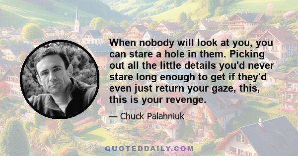 When nobody will look at you, you can stare a hole in them. Picking out all the little details you'd never stare long enough to get if they'd even just return your gaze, this, this is your revenge.