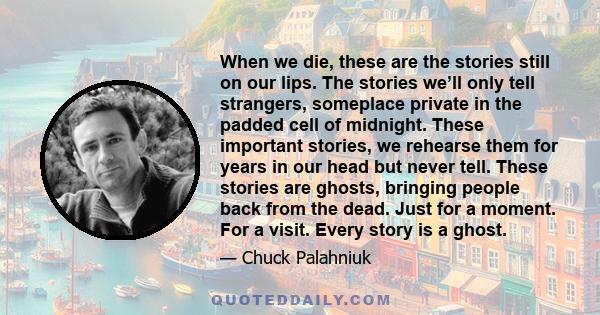 When we die, these are the stories still on our lips. The stories we’ll only tell strangers, someplace private in the padded cell of midnight. These important stories, we rehearse them for years in our head but never