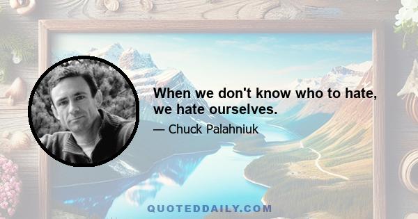 When we don't know who to hate, we hate ourselves.