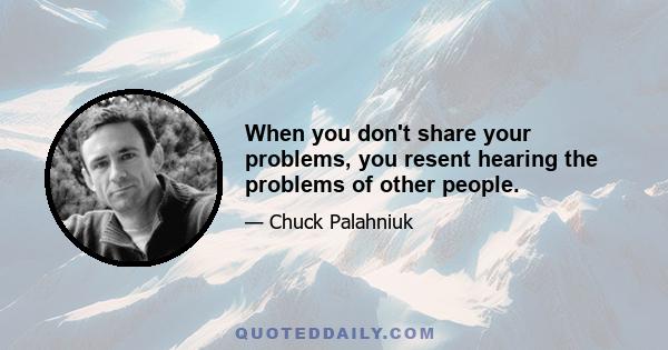 When you don't share your problems, you resent hearing the problems of other people.