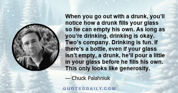 When you go out with a drunk, you’ll notice how a drunk fills your glass so he can empty his own. As long as you’re drinking, drinking is okay. Two’s company. Drinking is fun. If there’s a bottle, even if your glass