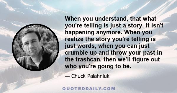 When you understand, that what you're telling is just a story. It isn't happening anymore. When you realize the story you're telling is just words, when you can just crumble up and throw your past in the trashcan, then