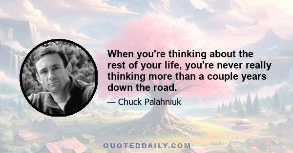 When you're thinking about the rest of your life, you're never really thinking more than a couple years down the road.