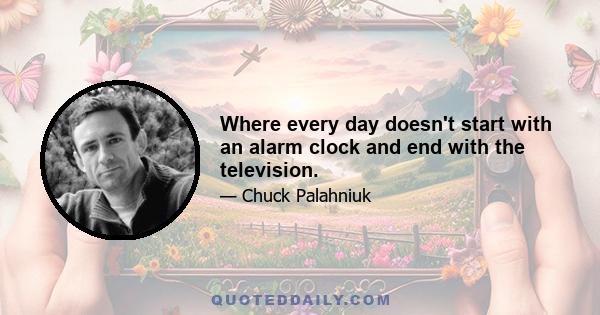 Where every day doesn't start with an alarm clock and end with the television.