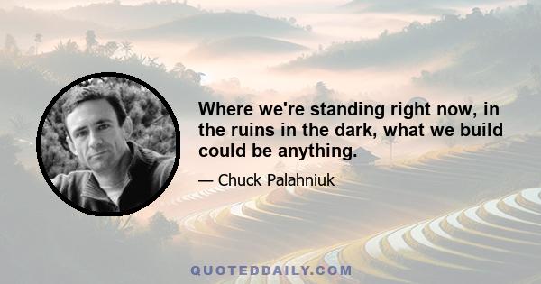 Where we're standing right now, in the ruins in the dark, what we build could be anything.