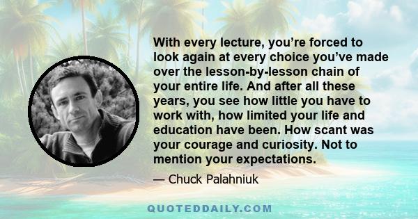 With every lecture, you’re forced to look again at every choice you’ve made over the lesson-by-lesson chain of your entire life. And after all these years, you see how little you have to work with, how limited your life 