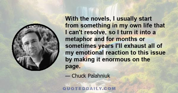 With the novels, I usually start from something in my own life that I can't resolve, so I turn it into a metaphor and for months or sometimes years I'll exhaust all of my emotional reaction to this issue by making it