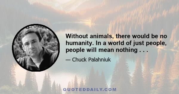 Without animals, there would be no humanity. In a world of just people, people will mean nothing . . .