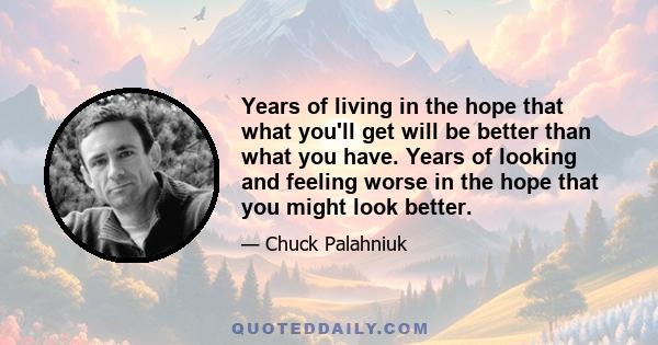 Years of living in the hope that what you'll get will be better than what you have. Years of looking and feeling worse in the hope that you might look better.