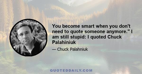 You become smart when you don't need to quote someone anymore. I am still stupid: I quoted Chuck Palahiniuk