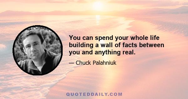 You can spend your whole life building a wall of facts between you and anything real.