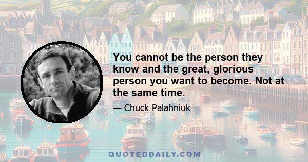 You cannot be the person they know and the great, glorious person you want to become. Not at the same time.