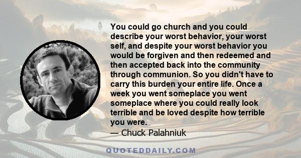 You could go church and you could describe your worst behavior, your worst self, and despite your worst behavior you would be forgiven and then redeemed and then accepted back into the community through communion. So