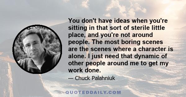 You don't have ideas when you're sitting in that sort of sterile little place, and you're not around people. The most boring scenes are the scenes where a character is alone. I just need that dynamic of other people