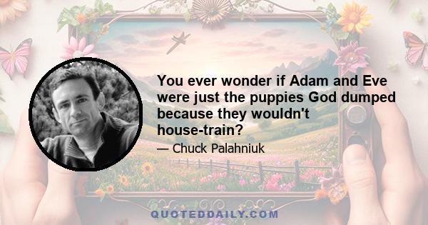 You ever wonder if Adam and Eve were just the puppies God dumped because they wouldn't house-train?