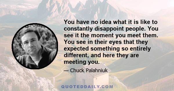 You have no idea what it is like to constantly disappoint people. You see it the moment you meet them. You see in their eyes that they expected something so entirely different, and here they are meeting you.