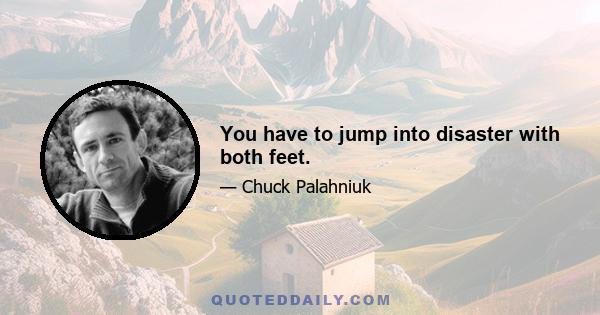 You have to jump into disaster with both feet.