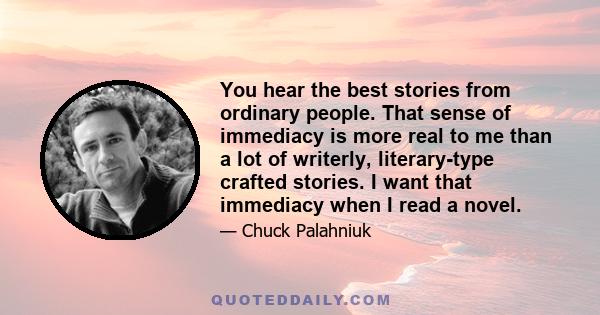 You hear the best stories from ordinary people. That sense of immediacy is more real to me than a lot of writerly, literary-type crafted stories. I want that immediacy when I read a novel.