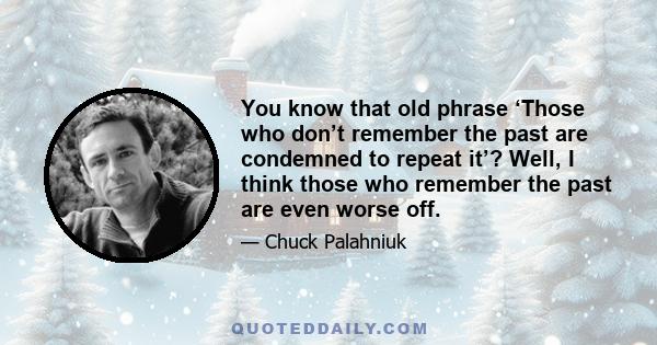 You know that old phrase ‘Those who don’t remember the past are condemned to repeat it’? Well, I think those who remember the past are even worse off.