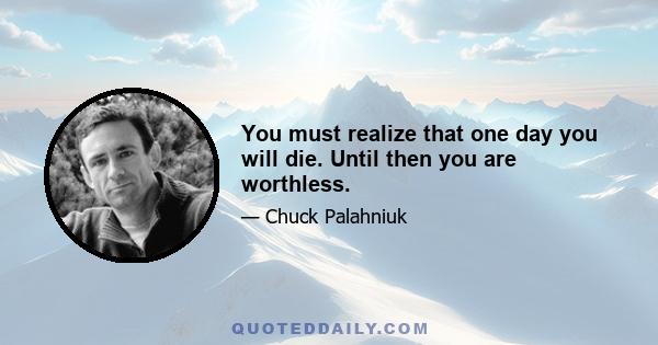 You must realize that one day you will die. Until then you are worthless.