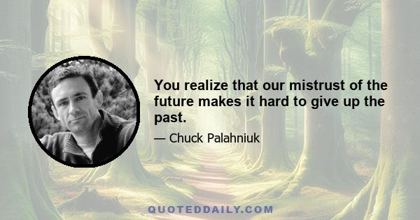 You realize that our mistrust of the future makes it hard to give up the past.