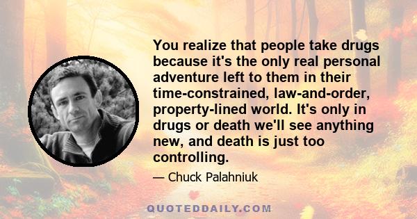 You realize that people take drugs because it's the only real personal adventure left to them in their time-constrained, law-and-order, property-lined world. It's only in drugs or death we'll see anything new, and death 