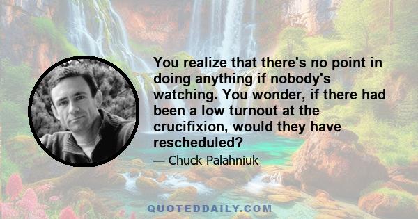 You realize that there's no point in doing anything if nobody's watching. You wonder, if there had been a low turnout at the crucifixion, would they have rescheduled?