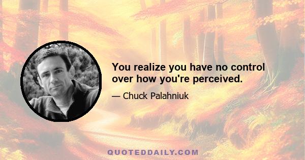 You realize you have no control over how you're perceived.