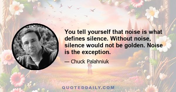 You tell yourself that noise is what defines silence. Without noise, silence would not be golden. Noise is the exception. Think of deep outer space, the incredible cold and quiet where your wife and kid wait. Silence,