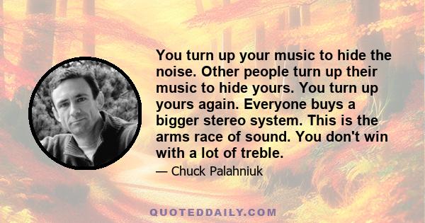 You turn up your music to hide the noise. Other people turn up their music to hide yours. You turn up yours again. Everyone buys a bigger stereo system. This is the arms race of sound. You don't win with a lot of treble.