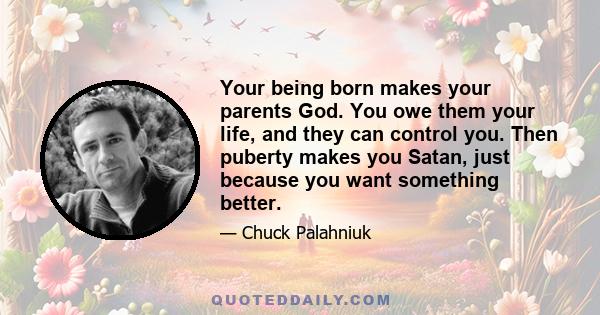 Your being born makes your parents God. You owe them your life, and they can control you. Then puberty makes you Satan, just because you want something better.