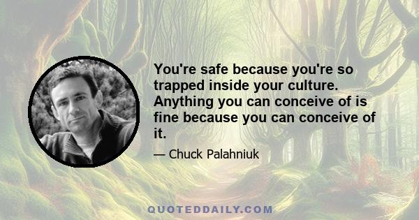 You're safe because you're so trapped inside your culture. Anything you can conceive of is fine because you can conceive of it.